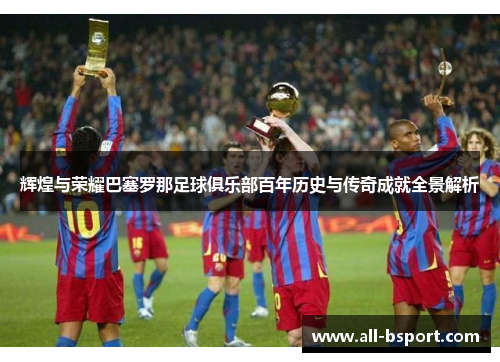 辉煌与荣耀巴塞罗那足球俱乐部百年历史与传奇成就全景解析 辉煌与荣耀巴塞罗那足球俱乐部百年历史与传奇成就全景解析